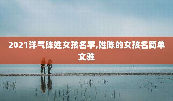 2021洋气陈姓女孩名字,姓陈的女孩名简单文雅