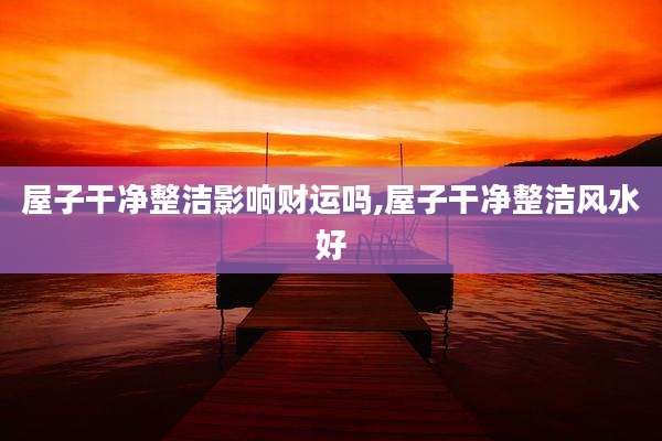 屋子干净整洁影响财运吗,屋子干净整洁风水好