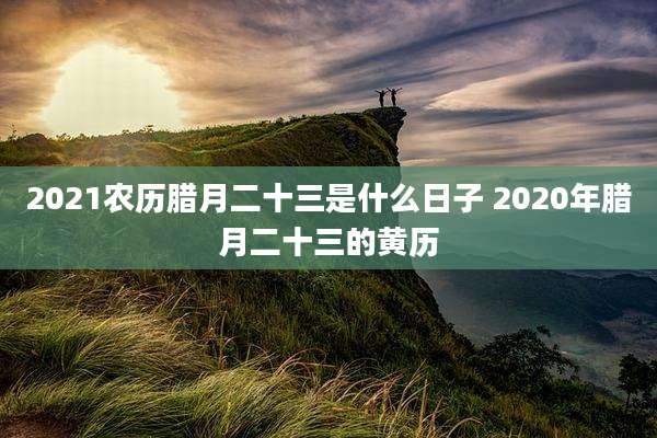2021农历腊月二十三是什么日子 2020年腊月二十三的黄历