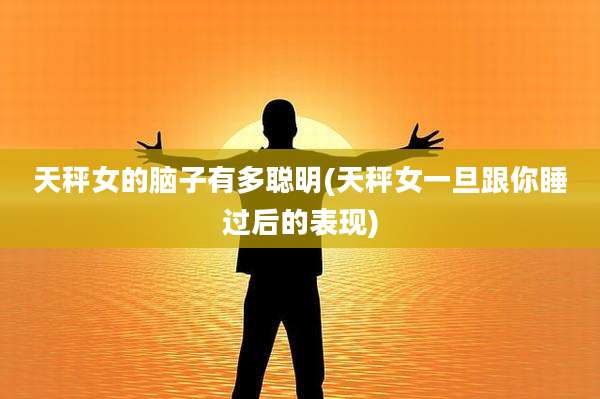 天秤女的脑子有多聪明(天秤女一旦跟你睡过后的表现)