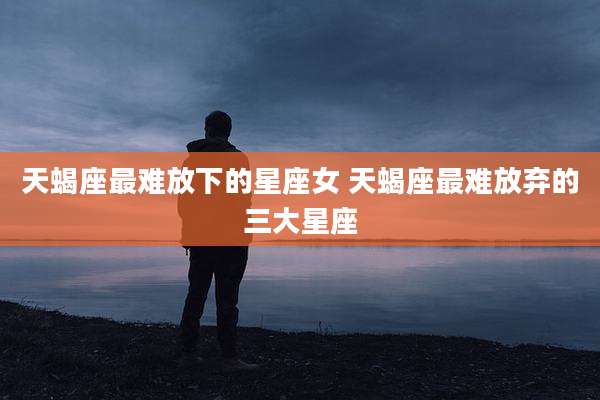 天蝎座最难放下的星座女 天蝎座最难放弃的三大星座