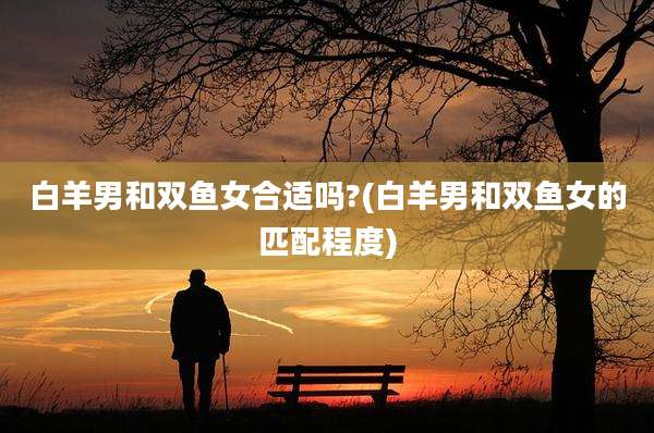 白羊男和双鱼女合适吗?(白羊男和双鱼女的匹配程度)
