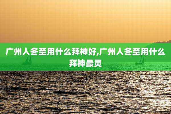 广州人冬至用什么拜神好,广州人冬至用什么拜神最灵