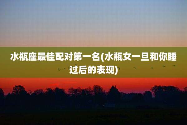 水瓶座最佳配对第一名(水瓶女一旦和你睡过后的表现)