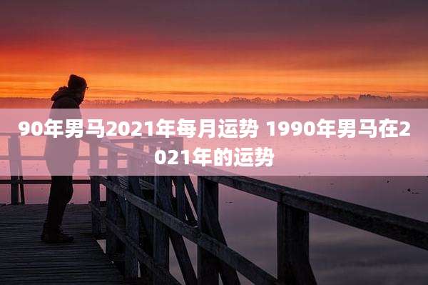 90年男马2021年每月运势 1990年男马在2021年的运势