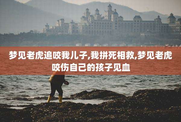 梦见老虎追咬我儿子,我拼死相救,梦见老虎咬伤自己的孩子见血
