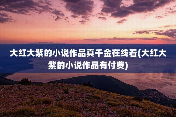 大红大紫的小说作品真千金在线看(大红大紫的小说作品有付费)