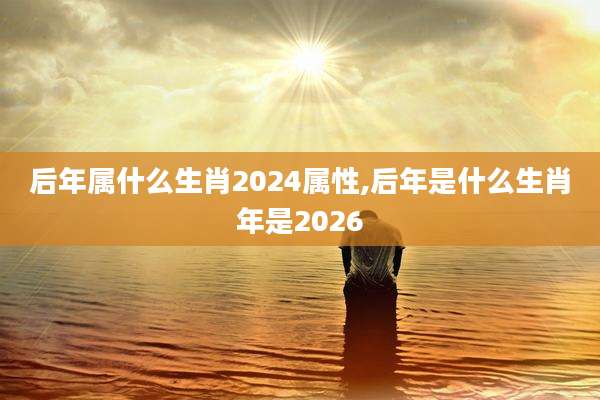 后年属什么生肖2024属性,后年是什么生肖年是2026