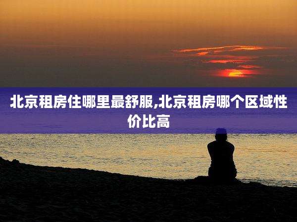 北京租房住哪里最舒服,北京租房哪个区域性价比高