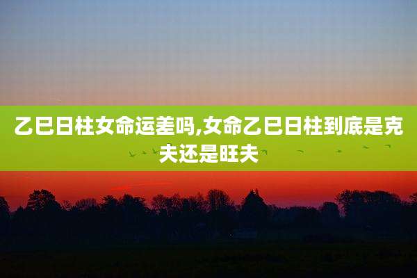 乙巳日柱女命运差吗,女命乙巳日柱到底是克夫还是旺夫