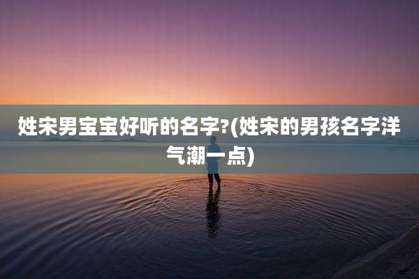 姓宋男宝宝好听的名字?(姓宋的男孩名字洋气潮一点)