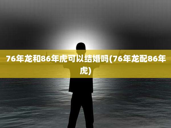 76年龙和86年虎可以结婚吗(76年龙配86年虎)