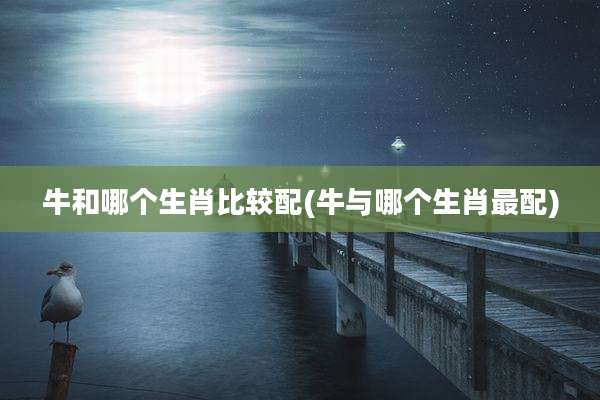 牛和哪个生肖比较配(牛与哪个生肖最配)