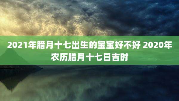 2021年腊月十七出生的宝宝好不好 2020年农历腊月十七日吉时
