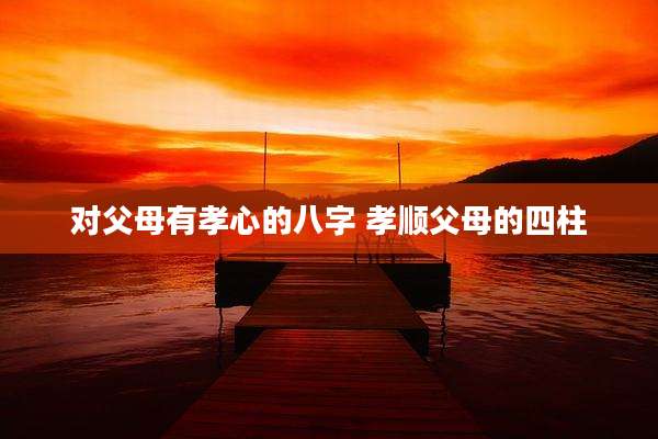 对父母有孝心的八字 孝顺父母的四柱