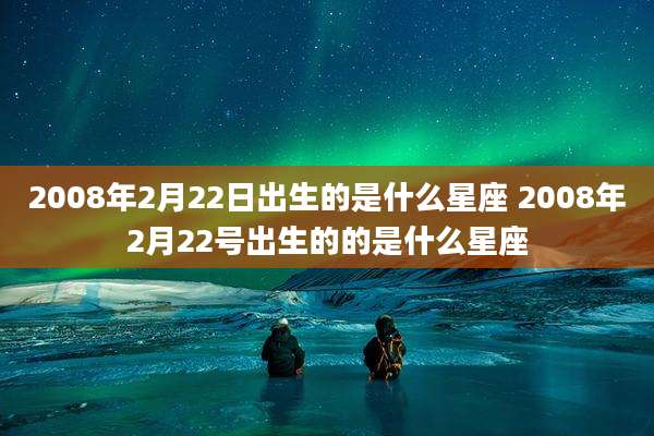 2008年2月22日出生的是什么星座 2008年2月22号出生的的是什么星座