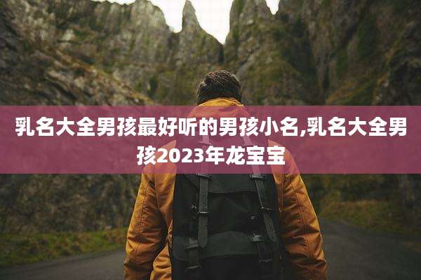 乳名大全男孩最好听的男孩小名,乳名大全男孩2023年龙宝宝