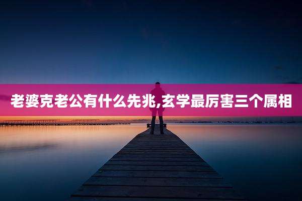 老婆克老公有什么先兆,玄学最厉害三个属相