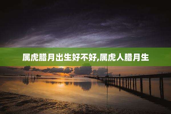 属虎腊月出生好不好,属虎人腊月生