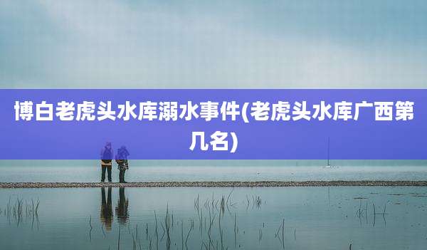 博白老虎头水库溺水事件(老虎头水库广西第几名)