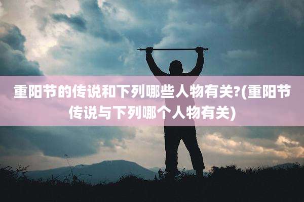 重阳节的传说和下列哪些人物有关?(重阳节传说与下列哪个人物有关)