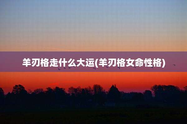 羊刃格走什么大运(羊刃格女命性格)