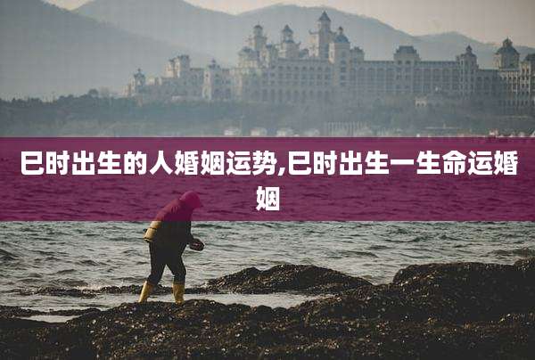 巳时出生的人婚姻运势,巳时出生一生命运婚姻