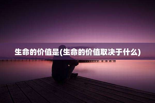 生命的价值是(生命的价值取决于什么)