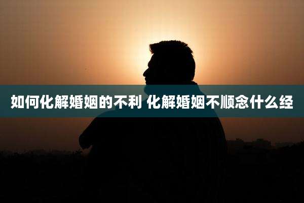 如何化解婚姻的不利 化解婚姻不顺念什么经