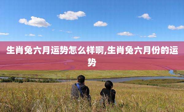 生肖兔六月运势怎么样啊,生肖兔六月份的运势