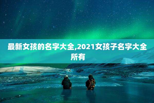 最新女孩的名字大全,2021女孩子名字大全 所有