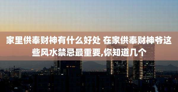 家里供奉财神有什么好处 在家供奉财神爷这些风水禁忌最重要,你知道几个