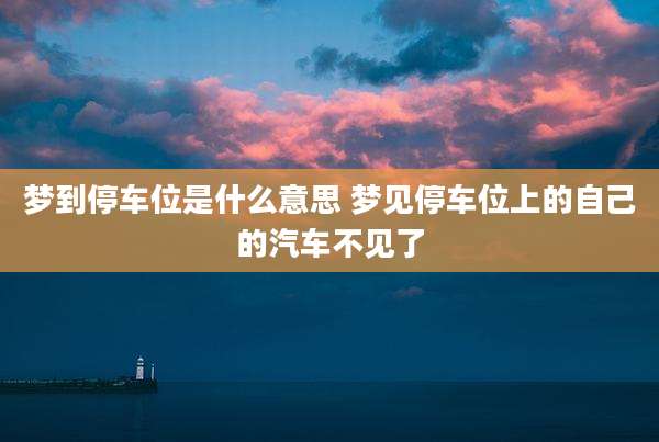 梦到停车位是什么意思 梦见停车位上的自己的汽车不见了