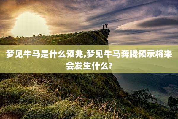 梦见牛马是什么预兆,梦见牛马奔腾预示将来会发生什么?