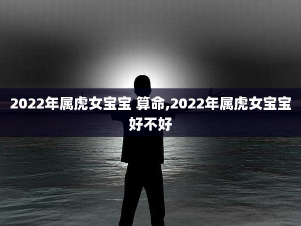 2022年属虎女宝宝 算命,2022年属虎女宝宝好不好
