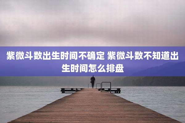 紫微斗数出生时间不确定 紫微斗数不知道出生时间怎么排盘