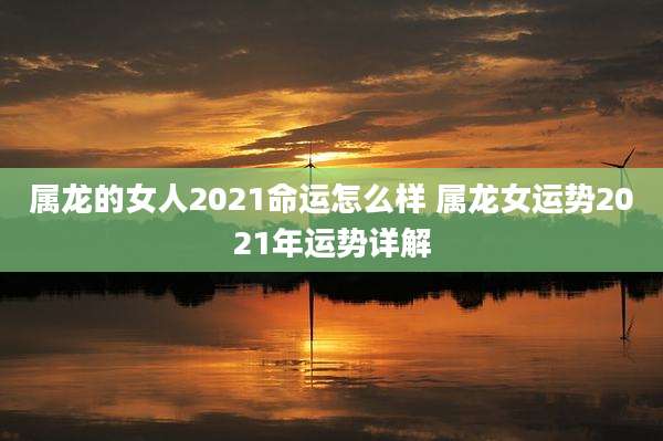 属龙的女人2021命运怎么样 属龙女运势2021年运势详解