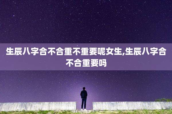 生辰八字合不合重不重要呢女生,生辰八字合不合重要吗