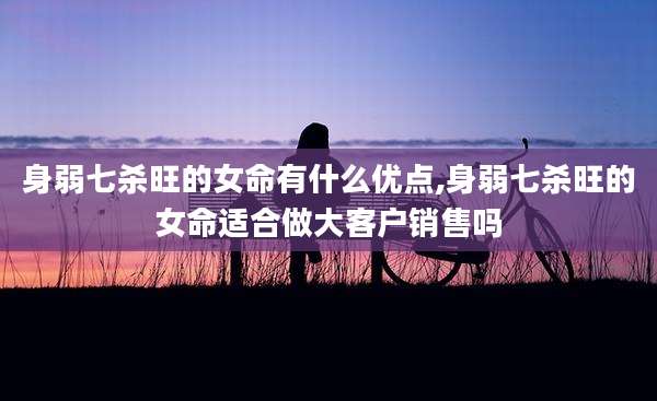 身弱七杀旺的女命有什么优点,身弱七杀旺的女命适合做大客户销售吗