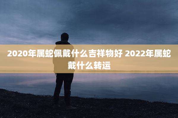 2020年属蛇佩戴什么吉祥物好 2022年属蛇戴什么转运