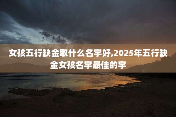 女孩五行缺金取什么名字好,2025年五行缺金女孩名字最佳的字
