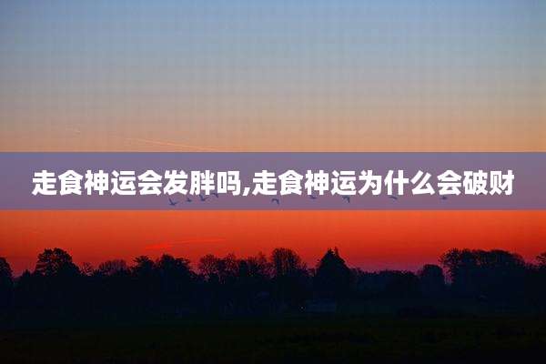 走食神运会发胖吗,走食神运为什么会破财