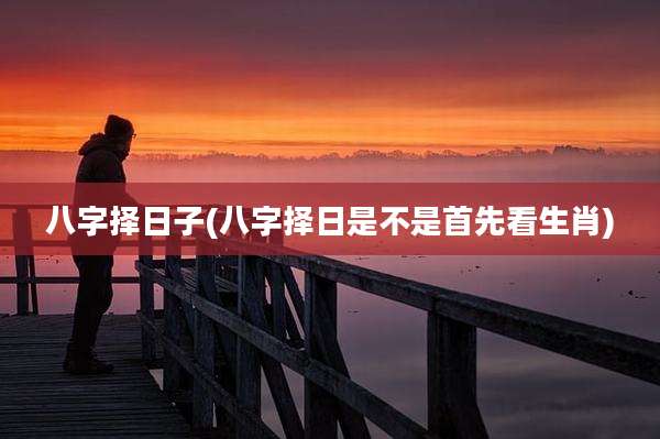 八字择日子(八字择日是不是首先看生肖)