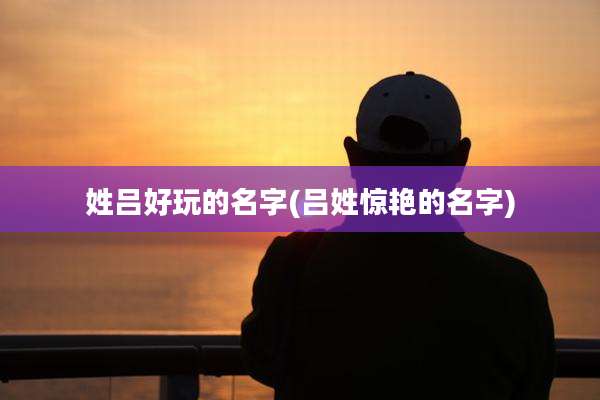 姓吕好玩的名字(吕姓惊艳的名字)