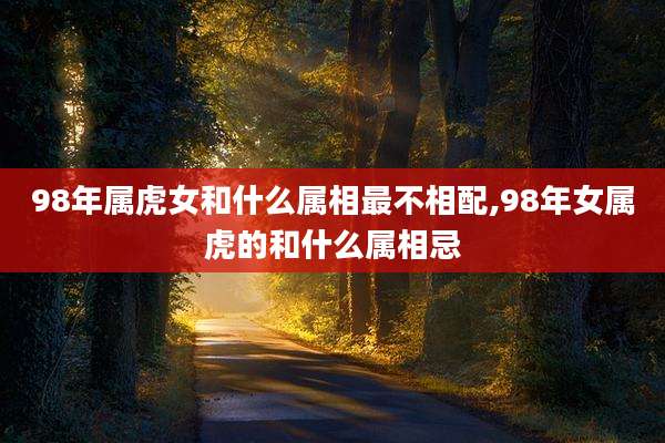 98年属虎女和什么属相最不相配,98年女属虎的和什么属相忌