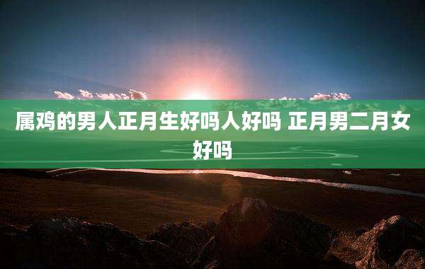 属鸡的男人正月生好吗人好吗 正月男二月女好吗