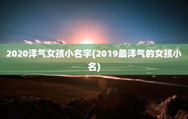 2020洋气女孩小名字(2019最洋气的女孩小名)