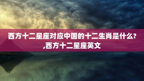 西方十二星座对应中国的十二生肖是什么?,西方十二星座英文