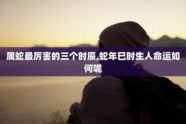 属蛇最厉害的三个时辰,蛇年巳时生人命运如何呢