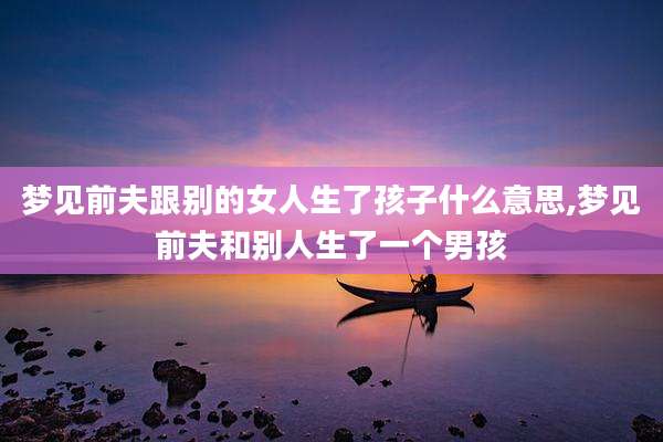 梦见前夫跟别的女人生了孩子什么意思,梦见前夫和别人生了一个男孩